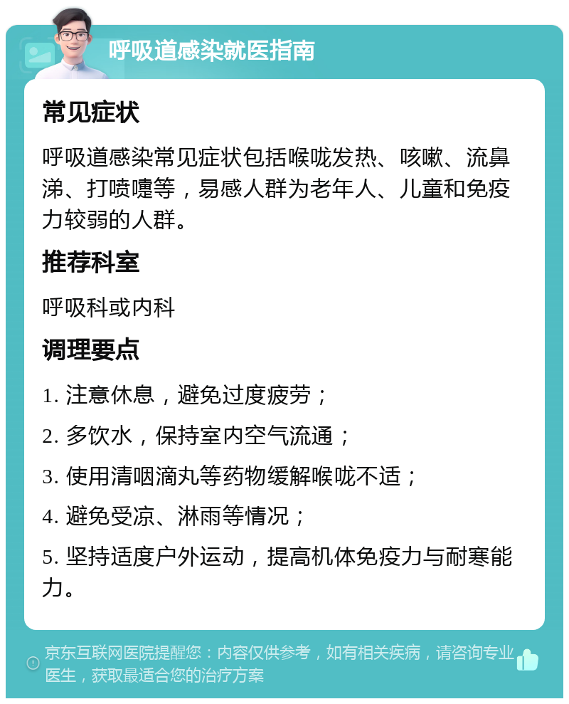 呼吸道感染就医指南 常见症状 呼吸道感染常见症状包括喉咙发热、咳嗽、流鼻涕、打喷嚏等，易感人群为老年人、儿童和免疫力较弱的人群。 推荐科室 呼吸科或内科 调理要点 1. 注意休息，避免过度疲劳； 2. 多饮水，保持室内空气流通； 3. 使用清咽滴丸等药物缓解喉咙不适； 4. 避免受凉、淋雨等情况； 5. 坚持适度户外运动，提高机体免疫力与耐寒能力。