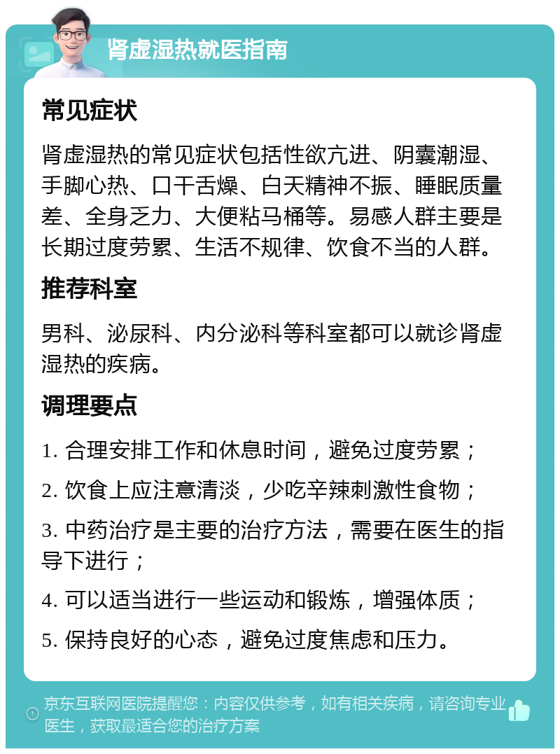 肾虚湿热就医指南 常见症状 肾虚湿热的常见症状包括性欲亢进、阴囊潮湿、手脚心热、口干舌燥、白天精神不振、睡眠质量差、全身乏力、大便粘马桶等。易感人群主要是长期过度劳累、生活不规律、饮食不当的人群。 推荐科室 男科、泌尿科、内分泌科等科室都可以就诊肾虚湿热的疾病。 调理要点 1. 合理安排工作和休息时间，避免过度劳累； 2. 饮食上应注意清淡，少吃辛辣刺激性食物； 3. 中药治疗是主要的治疗方法，需要在医生的指导下进行； 4. 可以适当进行一些运动和锻炼，增强体质； 5. 保持良好的心态，避免过度焦虑和压力。