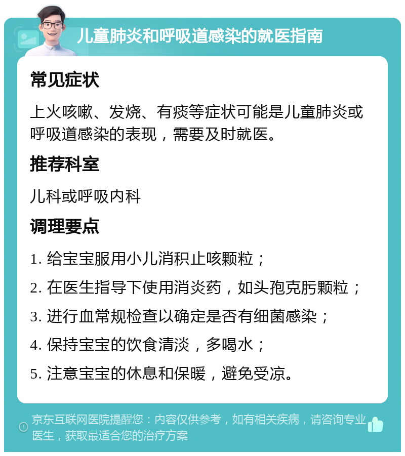 儿童肺炎和呼吸道感染的就医指南 常见症状 上火咳嗽、发烧、有痰等症状可能是儿童肺炎或呼吸道感染的表现，需要及时就医。 推荐科室 儿科或呼吸内科 调理要点 1. 给宝宝服用小儿消积止咳颗粒； 2. 在医生指导下使用消炎药，如头孢克肟颗粒； 3. 进行血常规检查以确定是否有细菌感染； 4. 保持宝宝的饮食清淡，多喝水； 5. 注意宝宝的休息和保暖，避免受凉。