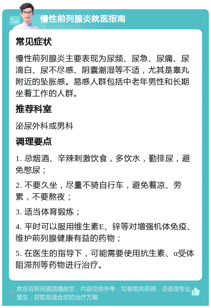 慢性前列腺炎就医指南 常见症状 慢性前列腺炎主要表现为尿频、尿急、尿痛、尿滴白、尿不尽感、阴囊潮湿等不适，尤其是睾丸附近的坠胀感。易感人群包括中老年男性和长期坐着工作的人群。 推荐科室 泌尿外科或男科 调理要点 1. 忌烟酒、辛辣刺激饮食，多饮水，勤排尿，避免憋尿； 2. 不要久坐，尽量不骑自行车，避免着凉、劳累，不要熬夜； 3. 适当体育锻炼； 4. 平时可以服用维生素E、锌等对增强机体免疫、维护前列腺健康有益的药物； 5. 在医生的指导下，可能需要使用抗生素、α受体阻滞剂等药物进行治疗。