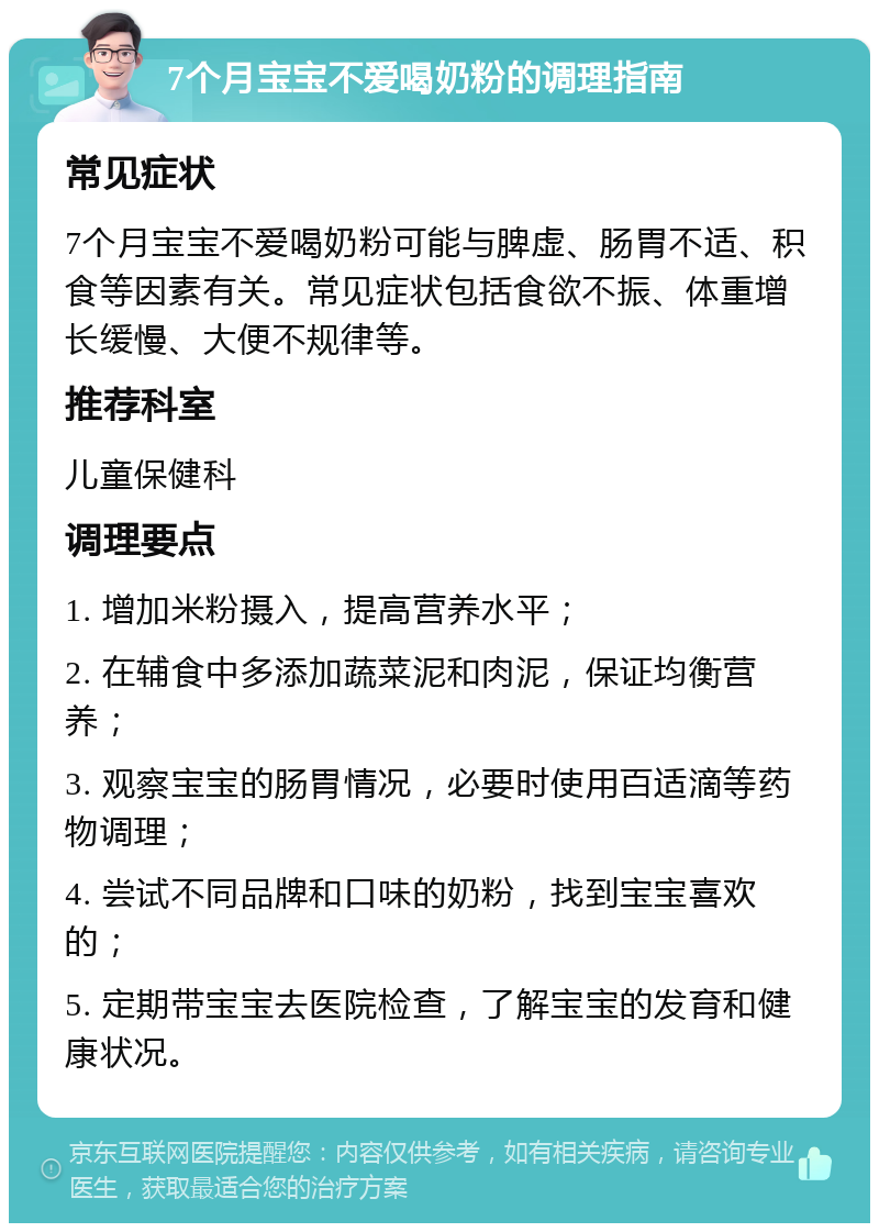 7个月宝宝不爱喝奶粉的调理指南 常见症状 7个月宝宝不爱喝奶粉可能与脾虚、肠胃不适、积食等因素有关。常见症状包括食欲不振、体重增长缓慢、大便不规律等。 推荐科室 儿童保健科 调理要点 1. 增加米粉摄入，提高营养水平； 2. 在辅食中多添加蔬菜泥和肉泥，保证均衡营养； 3. 观察宝宝的肠胃情况，必要时使用百适滴等药物调理； 4. 尝试不同品牌和口味的奶粉，找到宝宝喜欢的； 5. 定期带宝宝去医院检查，了解宝宝的发育和健康状况。