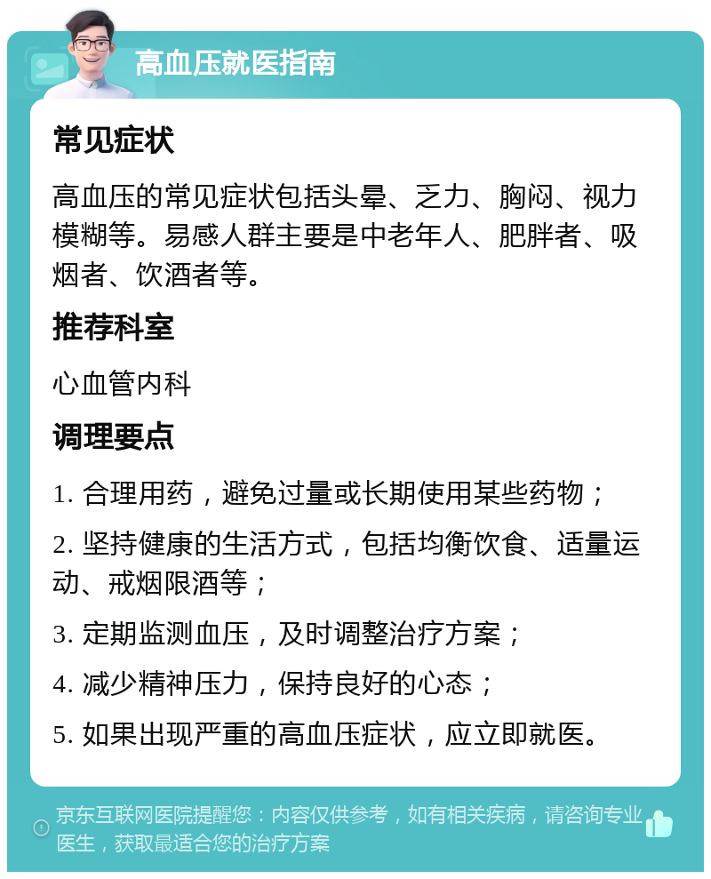 高血压就医指南 常见症状 高血压的常见症状包括头晕、乏力、胸闷、视力模糊等。易感人群主要是中老年人、肥胖者、吸烟者、饮酒者等。 推荐科室 心血管内科 调理要点 1. 合理用药，避免过量或长期使用某些药物； 2. 坚持健康的生活方式，包括均衡饮食、适量运动、戒烟限酒等； 3. 定期监测血压，及时调整治疗方案； 4. 减少精神压力，保持良好的心态； 5. 如果出现严重的高血压症状，应立即就医。