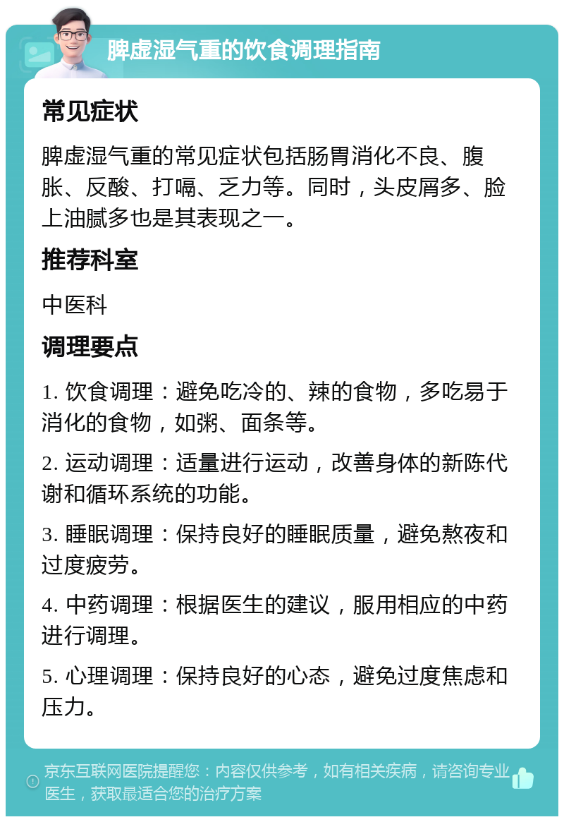 脾虚湿气重的饮食调理指南 常见症状 脾虚湿气重的常见症状包括肠胃消化不良、腹胀、反酸、打嗝、乏力等。同时，头皮屑多、脸上油腻多也是其表现之一。 推荐科室 中医科 调理要点 1. 饮食调理：避免吃冷的、辣的食物，多吃易于消化的食物，如粥、面条等。 2. 运动调理：适量进行运动，改善身体的新陈代谢和循环系统的功能。 3. 睡眠调理：保持良好的睡眠质量，避免熬夜和过度疲劳。 4. 中药调理：根据医生的建议，服用相应的中药进行调理。 5. 心理调理：保持良好的心态，避免过度焦虑和压力。