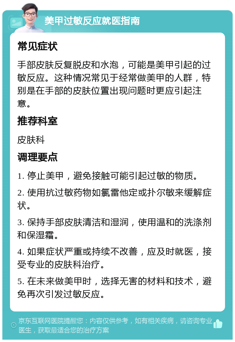 美甲过敏反应就医指南 常见症状 手部皮肤反复脱皮和水泡，可能是美甲引起的过敏反应。这种情况常见于经常做美甲的人群，特别是在手部的皮肤位置出现问题时更应引起注意。 推荐科室 皮肤科 调理要点 1. 停止美甲，避免接触可能引起过敏的物质。 2. 使用抗过敏药物如氯雷他定或扑尔敏来缓解症状。 3. 保持手部皮肤清洁和湿润，使用温和的洗涤剂和保湿霜。 4. 如果症状严重或持续不改善，应及时就医，接受专业的皮肤科治疗。 5. 在未来做美甲时，选择无害的材料和技术，避免再次引发过敏反应。