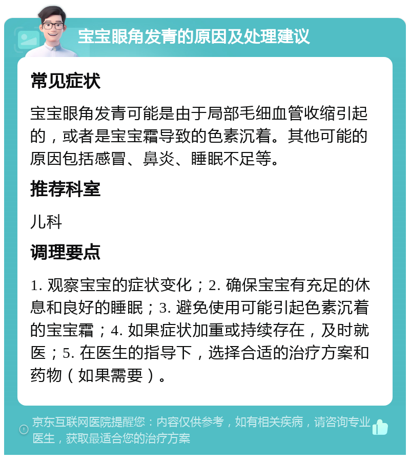 宝宝眼角发青的原因及处理建议 常见症状 宝宝眼角发青可能是由于局部毛细血管收缩引起的，或者是宝宝霜导致的色素沉着。其他可能的原因包括感冒、鼻炎、睡眠不足等。 推荐科室 儿科 调理要点 1. 观察宝宝的症状变化；2. 确保宝宝有充足的休息和良好的睡眠；3. 避免使用可能引起色素沉着的宝宝霜；4. 如果症状加重或持续存在，及时就医；5. 在医生的指导下，选择合适的治疗方案和药物（如果需要）。