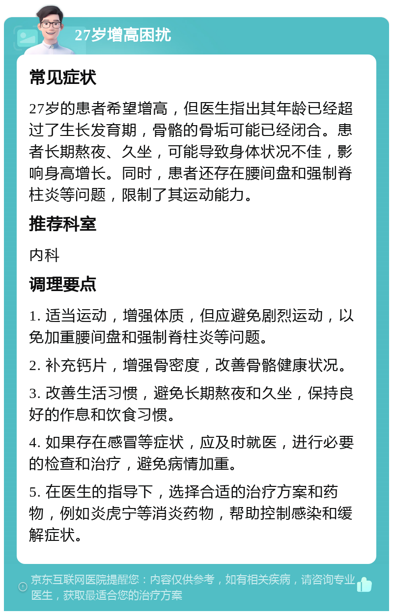 27岁增高困扰 常见症状 27岁的患者希望增高，但医生指出其年龄已经超过了生长发育期，骨骼的骨垢可能已经闭合。患者长期熬夜、久坐，可能导致身体状况不佳，影响身高增长。同时，患者还存在腰间盘和强制脊柱炎等问题，限制了其运动能力。 推荐科室 内科 调理要点 1. 适当运动，增强体质，但应避免剧烈运动，以免加重腰间盘和强制脊柱炎等问题。 2. 补充钙片，增强骨密度，改善骨骼健康状况。 3. 改善生活习惯，避免长期熬夜和久坐，保持良好的作息和饮食习惯。 4. 如果存在感冒等症状，应及时就医，进行必要的检查和治疗，避免病情加重。 5. 在医生的指导下，选择合适的治疗方案和药物，例如炎虎宁等消炎药物，帮助控制感染和缓解症状。