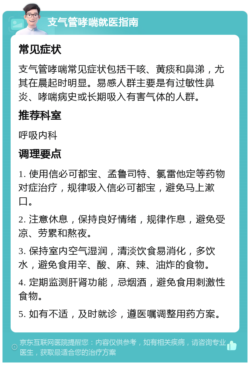 支气管哮喘就医指南 常见症状 支气管哮喘常见症状包括干咳、黄痰和鼻涕，尤其在晨起时明显。易感人群主要是有过敏性鼻炎、哮喘病史或长期吸入有害气体的人群。 推荐科室 呼吸内科 调理要点 1. 使用信必可都宝、孟鲁司特、氯雷他定等药物对症治疗，规律吸入信必可都宝，避免马上漱口。 2. 注意休息，保持良好情绪，规律作息，避免受凉、劳累和熬夜。 3. 保持室内空气湿润，清淡饮食易消化，多饮水，避免食用辛、酸、麻、辣、油炸的食物。 4. 定期监测肝肾功能，忌烟酒，避免食用刺激性食物。 5. 如有不适，及时就诊，遵医嘱调整用药方案。