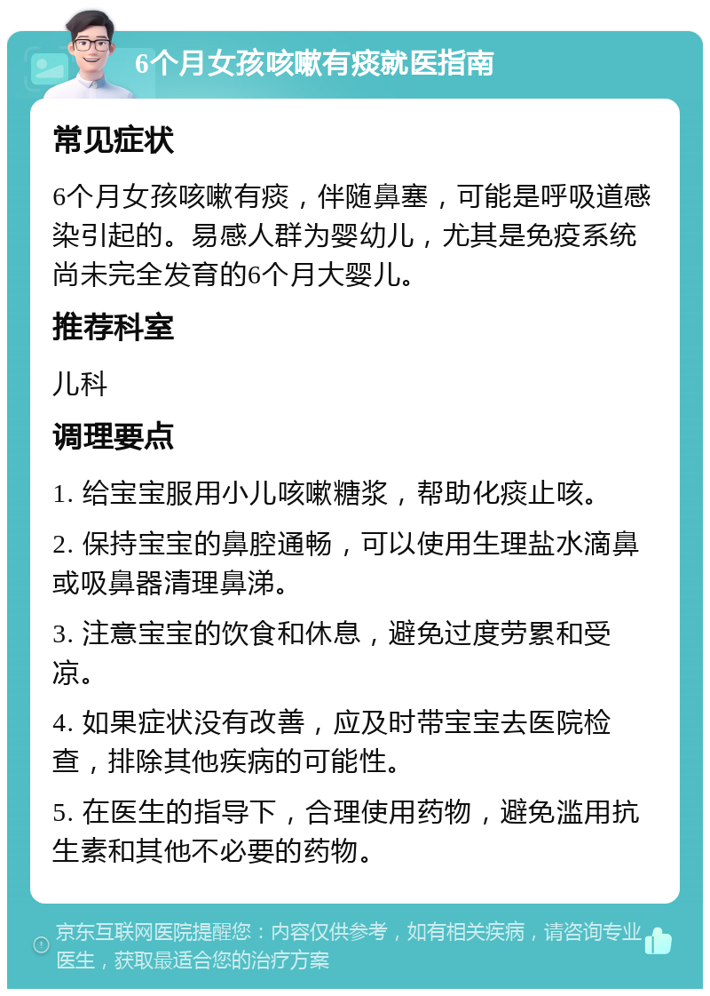 6个月女孩咳嗽有痰就医指南 常见症状 6个月女孩咳嗽有痰，伴随鼻塞，可能是呼吸道感染引起的。易感人群为婴幼儿，尤其是免疫系统尚未完全发育的6个月大婴儿。 推荐科室 儿科 调理要点 1. 给宝宝服用小儿咳嗽糖浆，帮助化痰止咳。 2. 保持宝宝的鼻腔通畅，可以使用生理盐水滴鼻或吸鼻器清理鼻涕。 3. 注意宝宝的饮食和休息，避免过度劳累和受凉。 4. 如果症状没有改善，应及时带宝宝去医院检查，排除其他疾病的可能性。 5. 在医生的指导下，合理使用药物，避免滥用抗生素和其他不必要的药物。