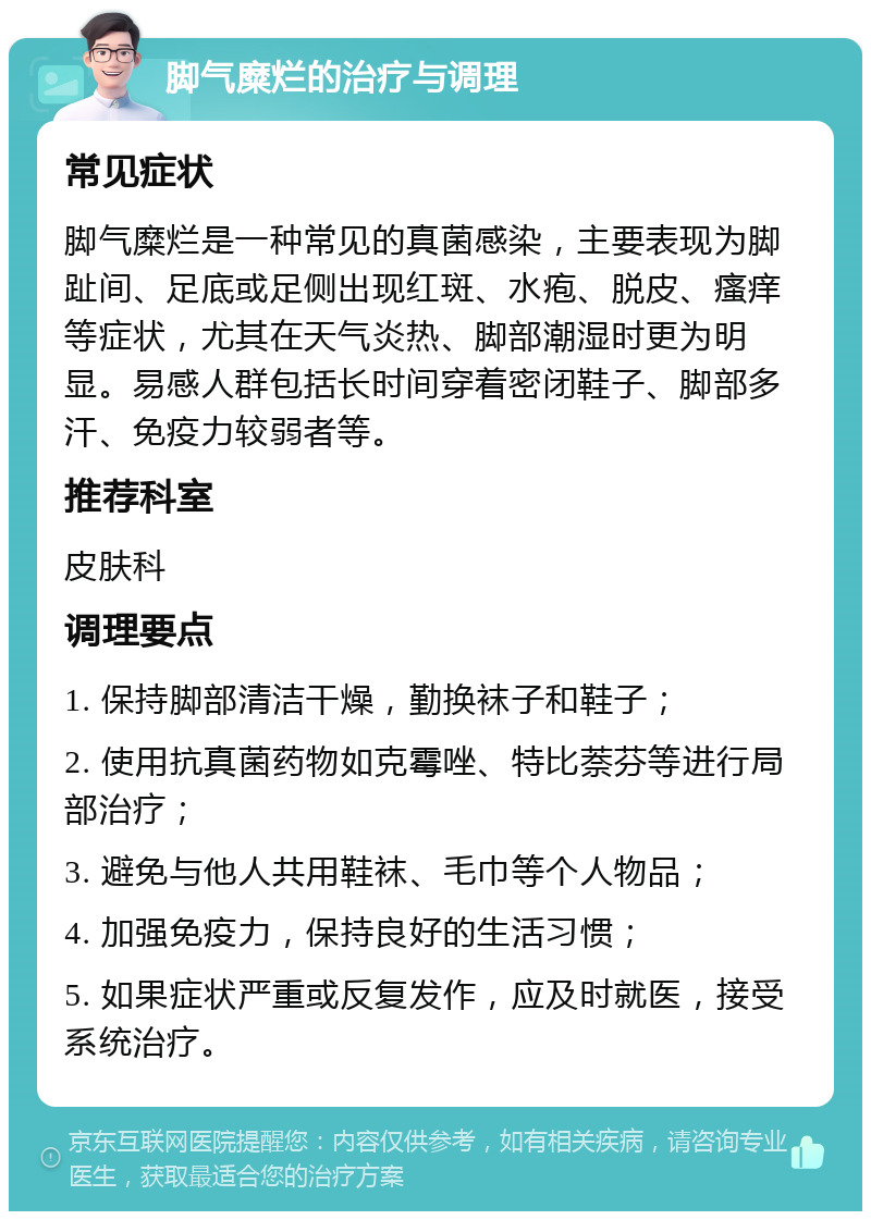 脚气糜烂的治疗与调理 常见症状 脚气糜烂是一种常见的真菌感染，主要表现为脚趾间、足底或足侧出现红斑、水疱、脱皮、瘙痒等症状，尤其在天气炎热、脚部潮湿时更为明显。易感人群包括长时间穿着密闭鞋子、脚部多汗、免疫力较弱者等。 推荐科室 皮肤科 调理要点 1. 保持脚部清洁干燥，勤换袜子和鞋子； 2. 使用抗真菌药物如克霉唑、特比萘芬等进行局部治疗； 3. 避免与他人共用鞋袜、毛巾等个人物品； 4. 加强免疫力，保持良好的生活习惯； 5. 如果症状严重或反复发作，应及时就医，接受系统治疗。