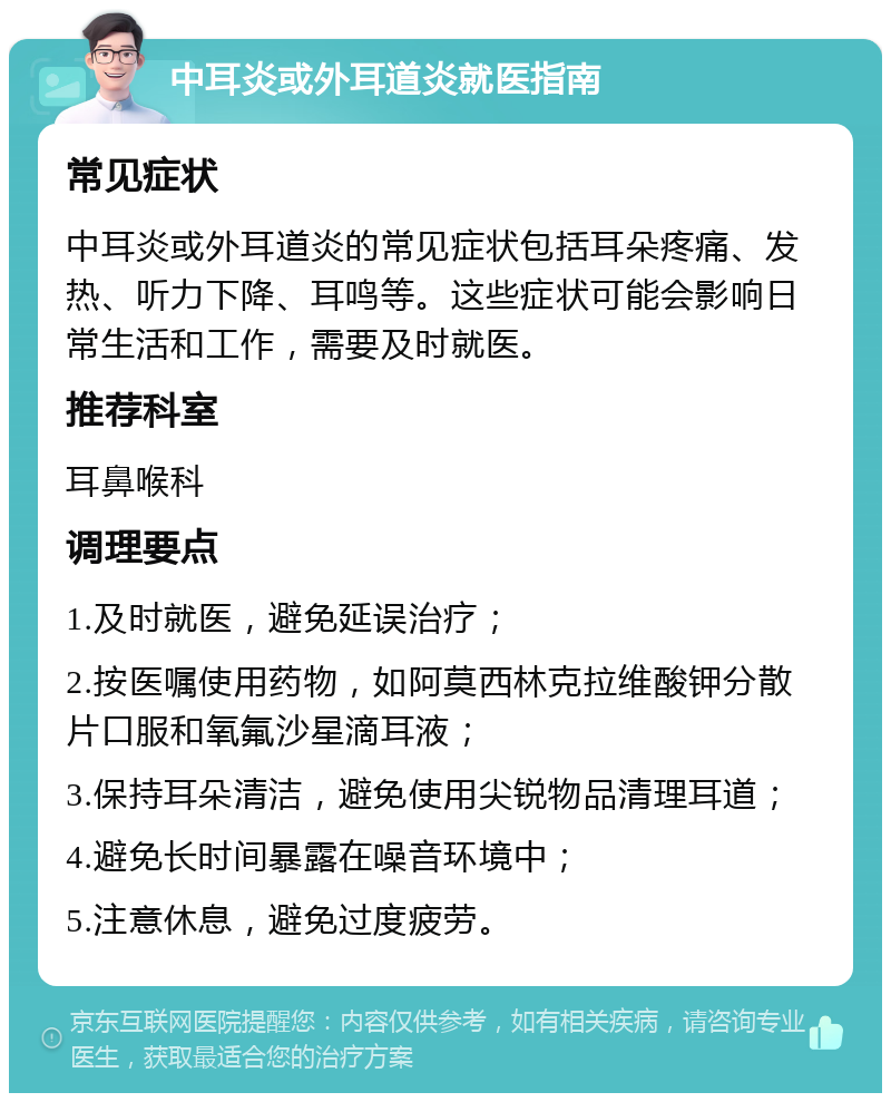 中耳炎或外耳道炎就医指南 常见症状 中耳炎或外耳道炎的常见症状包括耳朵疼痛、发热、听力下降、耳鸣等。这些症状可能会影响日常生活和工作，需要及时就医。 推荐科室 耳鼻喉科 调理要点 1.及时就医，避免延误治疗； 2.按医嘱使用药物，如阿莫西林克拉维酸钾分散片口服和氧氟沙星滴耳液； 3.保持耳朵清洁，避免使用尖锐物品清理耳道； 4.避免长时间暴露在噪音环境中； 5.注意休息，避免过度疲劳。