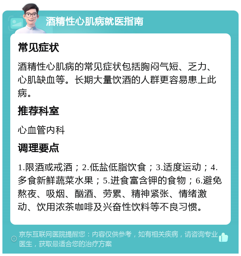 酒精性心肌病就医指南 常见症状 酒精性心肌病的常见症状包括胸闷气短、乏力、心肌缺血等。长期大量饮酒的人群更容易患上此病。 推荐科室 心血管内科 调理要点 1.限酒或戒酒；2.低盐低脂饮食；3.适度运动；4.多食新鲜蔬菜水果；5.进食富含钾的食物；6.避免熬夜、吸烟、酗酒、劳累、精神紧张、情绪激动、饮用浓茶咖啡及兴奋性饮料等不良习惯。