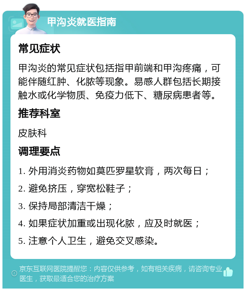 甲沟炎就医指南 常见症状 甲沟炎的常见症状包括指甲前端和甲沟疼痛，可能伴随红肿、化脓等现象。易感人群包括长期接触水或化学物质、免疫力低下、糖尿病患者等。 推荐科室 皮肤科 调理要点 1. 外用消炎药物如莫匹罗星软膏，两次每日； 2. 避免挤压，穿宽松鞋子； 3. 保持局部清洁干燥； 4. 如果症状加重或出现化脓，应及时就医； 5. 注意个人卫生，避免交叉感染。