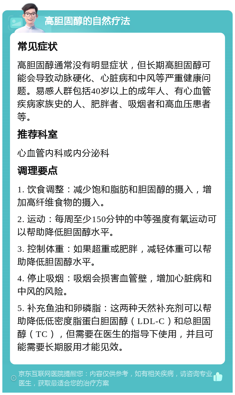 高胆固醇的自然疗法 常见症状 高胆固醇通常没有明显症状，但长期高胆固醇可能会导致动脉硬化、心脏病和中风等严重健康问题。易感人群包括40岁以上的成年人、有心血管疾病家族史的人、肥胖者、吸烟者和高血压患者等。 推荐科室 心血管内科或内分泌科 调理要点 1. 饮食调整：减少饱和脂肪和胆固醇的摄入，增加高纤维食物的摄入。 2. 运动：每周至少150分钟的中等强度有氧运动可以帮助降低胆固醇水平。 3. 控制体重：如果超重或肥胖，减轻体重可以帮助降低胆固醇水平。 4. 停止吸烟：吸烟会损害血管壁，增加心脏病和中风的风险。 5. 补充鱼油和卵磷脂：这两种天然补充剂可以帮助降低低密度脂蛋白胆固醇（LDL-C）和总胆固醇（TC），但需要在医生的指导下使用，并且可能需要长期服用才能见效。