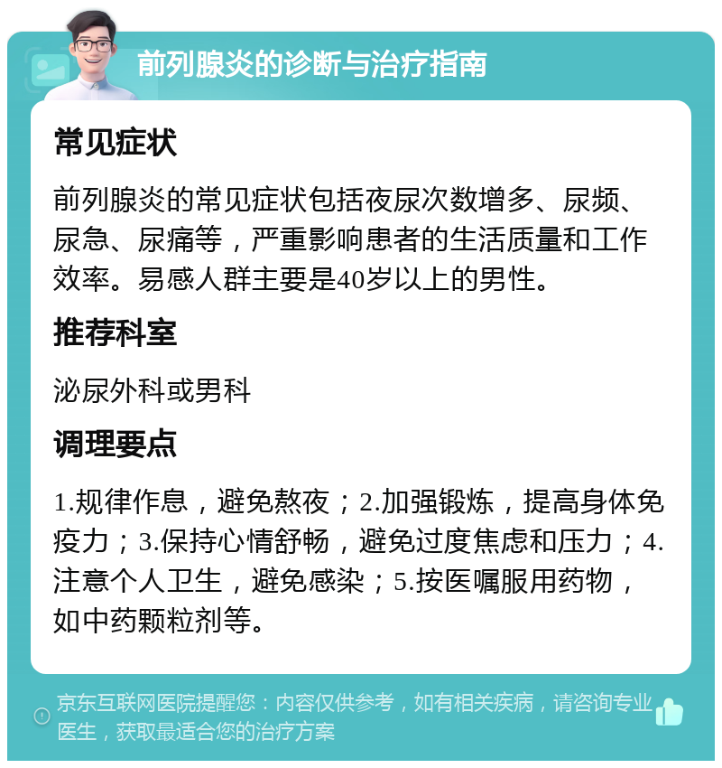 前列腺炎的诊断与治疗指南 常见症状 前列腺炎的常见症状包括夜尿次数增多、尿频、尿急、尿痛等，严重影响患者的生活质量和工作效率。易感人群主要是40岁以上的男性。 推荐科室 泌尿外科或男科 调理要点 1.规律作息，避免熬夜；2.加强锻炼，提高身体免疫力；3.保持心情舒畅，避免过度焦虑和压力；4.注意个人卫生，避免感染；5.按医嘱服用药物，如中药颗粒剂等。