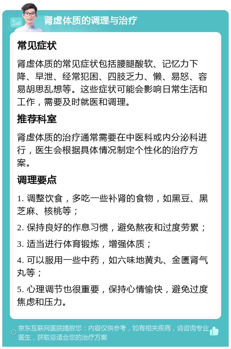 肾虚体质的调理与治疗 常见症状 肾虚体质的常见症状包括腰腿酸软、记忆力下降、早泄、经常犯困、四肢乏力、懒、易怒、容易胡思乱想等。这些症状可能会影响日常生活和工作，需要及时就医和调理。 推荐科室 肾虚体质的治疗通常需要在中医科或内分泌科进行，医生会根据具体情况制定个性化的治疗方案。 调理要点 1. 调整饮食，多吃一些补肾的食物，如黑豆、黑芝麻、核桃等； 2. 保持良好的作息习惯，避免熬夜和过度劳累； 3. 适当进行体育锻炼，增强体质； 4. 可以服用一些中药，如六味地黄丸、金匮肾气丸等； 5. 心理调节也很重要，保持心情愉快，避免过度焦虑和压力。