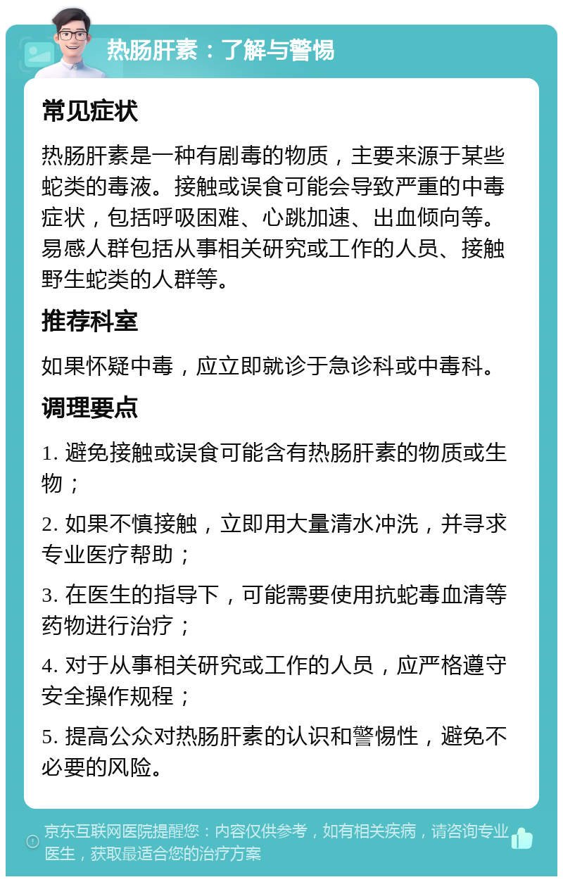 热肠肝素：了解与警惕 常见症状 热肠肝素是一种有剧毒的物质，主要来源于某些蛇类的毒液。接触或误食可能会导致严重的中毒症状，包括呼吸困难、心跳加速、出血倾向等。易感人群包括从事相关研究或工作的人员、接触野生蛇类的人群等。 推荐科室 如果怀疑中毒，应立即就诊于急诊科或中毒科。 调理要点 1. 避免接触或误食可能含有热肠肝素的物质或生物； 2. 如果不慎接触，立即用大量清水冲洗，并寻求专业医疗帮助； 3. 在医生的指导下，可能需要使用抗蛇毒血清等药物进行治疗； 4. 对于从事相关研究或工作的人员，应严格遵守安全操作规程； 5. 提高公众对热肠肝素的认识和警惕性，避免不必要的风险。