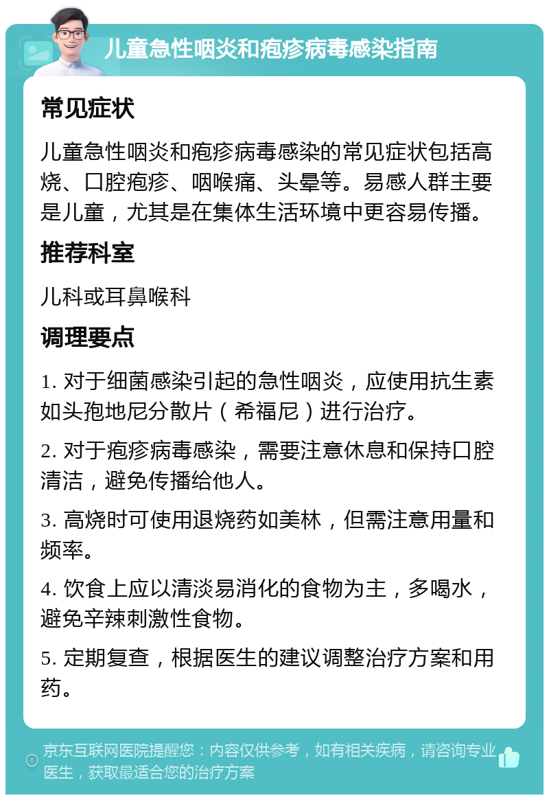 儿童急性咽炎和疱疹病毒感染指南 常见症状 儿童急性咽炎和疱疹病毒感染的常见症状包括高烧、口腔疱疹、咽喉痛、头晕等。易感人群主要是儿童，尤其是在集体生活环境中更容易传播。 推荐科室 儿科或耳鼻喉科 调理要点 1. 对于细菌感染引起的急性咽炎，应使用抗生素如头孢地尼分散片（希福尼）进行治疗。 2. 对于疱疹病毒感染，需要注意休息和保持口腔清洁，避免传播给他人。 3. 高烧时可使用退烧药如美林，但需注意用量和频率。 4. 饮食上应以清淡易消化的食物为主，多喝水，避免辛辣刺激性食物。 5. 定期复查，根据医生的建议调整治疗方案和用药。