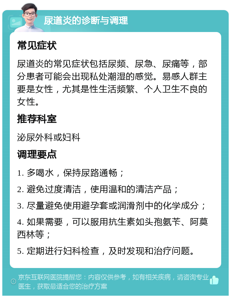 尿道炎的诊断与调理 常见症状 尿道炎的常见症状包括尿频、尿急、尿痛等，部分患者可能会出现私处潮湿的感觉。易感人群主要是女性，尤其是性生活频繁、个人卫生不良的女性。 推荐科室 泌尿外科或妇科 调理要点 1. 多喝水，保持尿路通畅； 2. 避免过度清洁，使用温和的清洁产品； 3. 尽量避免使用避孕套或润滑剂中的化学成分； 4. 如果需要，可以服用抗生素如头孢氨苄、阿莫西林等； 5. 定期进行妇科检查，及时发现和治疗问题。