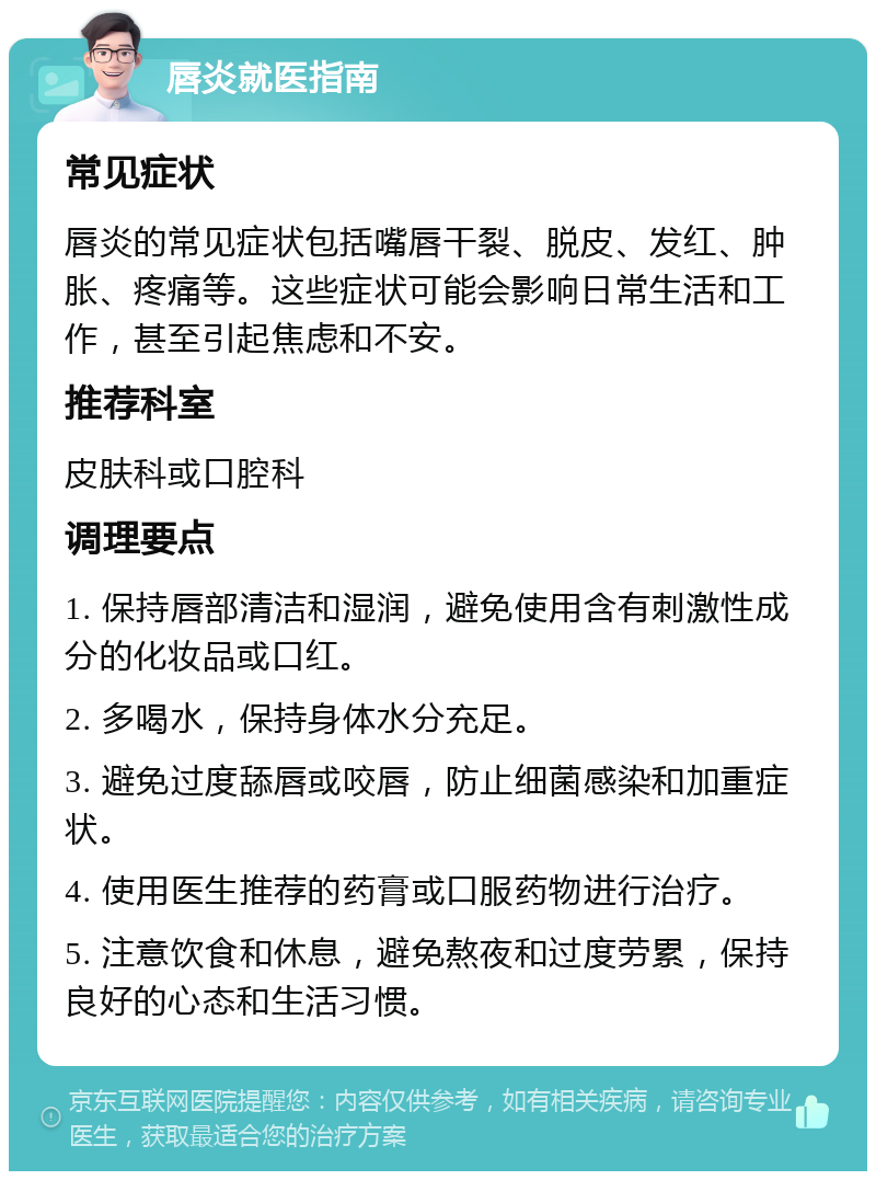 唇炎就医指南 常见症状 唇炎的常见症状包括嘴唇干裂、脱皮、发红、肿胀、疼痛等。这些症状可能会影响日常生活和工作，甚至引起焦虑和不安。 推荐科室 皮肤科或口腔科 调理要点 1. 保持唇部清洁和湿润，避免使用含有刺激性成分的化妆品或口红。 2. 多喝水，保持身体水分充足。 3. 避免过度舔唇或咬唇，防止细菌感染和加重症状。 4. 使用医生推荐的药膏或口服药物进行治疗。 5. 注意饮食和休息，避免熬夜和过度劳累，保持良好的心态和生活习惯。