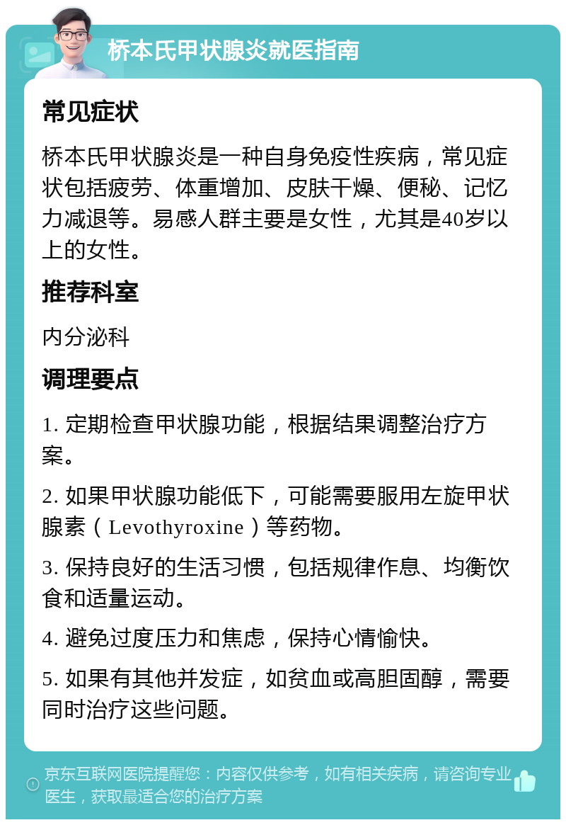 桥本氏甲状腺炎就医指南 常见症状 桥本氏甲状腺炎是一种自身免疫性疾病，常见症状包括疲劳、体重增加、皮肤干燥、便秘、记忆力减退等。易感人群主要是女性，尤其是40岁以上的女性。 推荐科室 内分泌科 调理要点 1. 定期检查甲状腺功能，根据结果调整治疗方案。 2. 如果甲状腺功能低下，可能需要服用左旋甲状腺素（Levothyroxine）等药物。 3. 保持良好的生活习惯，包括规律作息、均衡饮食和适量运动。 4. 避免过度压力和焦虑，保持心情愉快。 5. 如果有其他并发症，如贫血或高胆固醇，需要同时治疗这些问题。