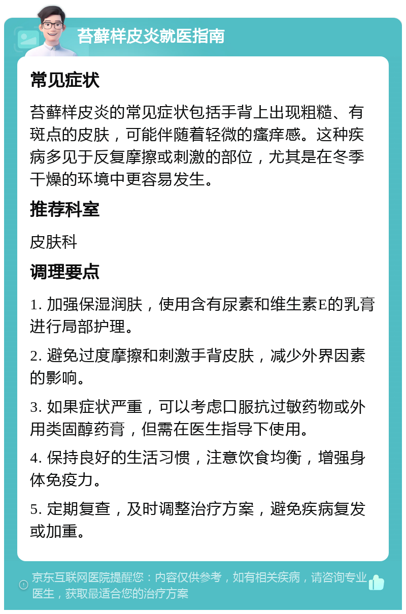 苔藓样皮炎就医指南 常见症状 苔藓样皮炎的常见症状包括手背上出现粗糙、有斑点的皮肤，可能伴随着轻微的瘙痒感。这种疾病多见于反复摩擦或刺激的部位，尤其是在冬季干燥的环境中更容易发生。 推荐科室 皮肤科 调理要点 1. 加强保湿润肤，使用含有尿素和维生素E的乳膏进行局部护理。 2. 避免过度摩擦和刺激手背皮肤，减少外界因素的影响。 3. 如果症状严重，可以考虑口服抗过敏药物或外用类固醇药膏，但需在医生指导下使用。 4. 保持良好的生活习惯，注意饮食均衡，增强身体免疫力。 5. 定期复查，及时调整治疗方案，避免疾病复发或加重。