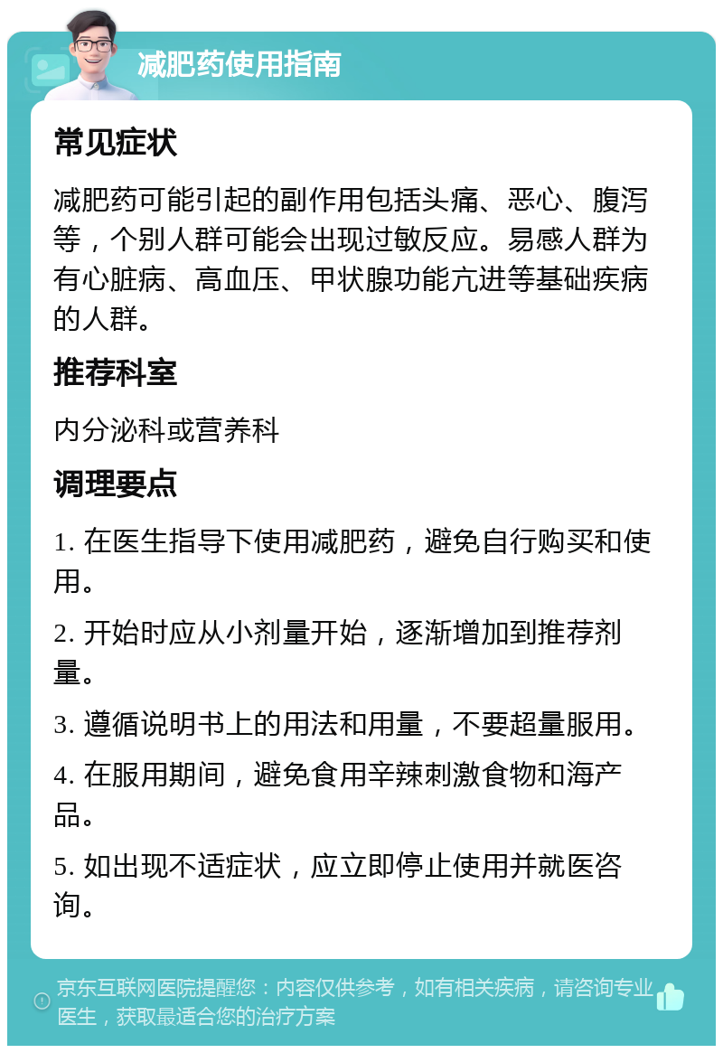 减肥药使用指南 常见症状 减肥药可能引起的副作用包括头痛、恶心、腹泻等，个别人群可能会出现过敏反应。易感人群为有心脏病、高血压、甲状腺功能亢进等基础疾病的人群。 推荐科室 内分泌科或营养科 调理要点 1. 在医生指导下使用减肥药，避免自行购买和使用。 2. 开始时应从小剂量开始，逐渐增加到推荐剂量。 3. 遵循说明书上的用法和用量，不要超量服用。 4. 在服用期间，避免食用辛辣刺激食物和海产品。 5. 如出现不适症状，应立即停止使用并就医咨询。