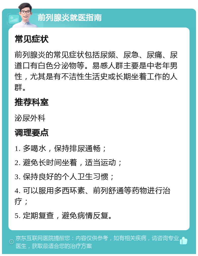 前列腺炎就医指南 常见症状 前列腺炎的常见症状包括尿频、尿急、尿痛、尿道口有白色分泌物等。易感人群主要是中老年男性，尤其是有不洁性生活史或长期坐着工作的人群。 推荐科室 泌尿外科 调理要点 1. 多喝水，保持排尿通畅； 2. 避免长时间坐着，适当运动； 3. 保持良好的个人卫生习惯； 4. 可以服用多西环素、前列舒通等药物进行治疗； 5. 定期复查，避免病情反复。