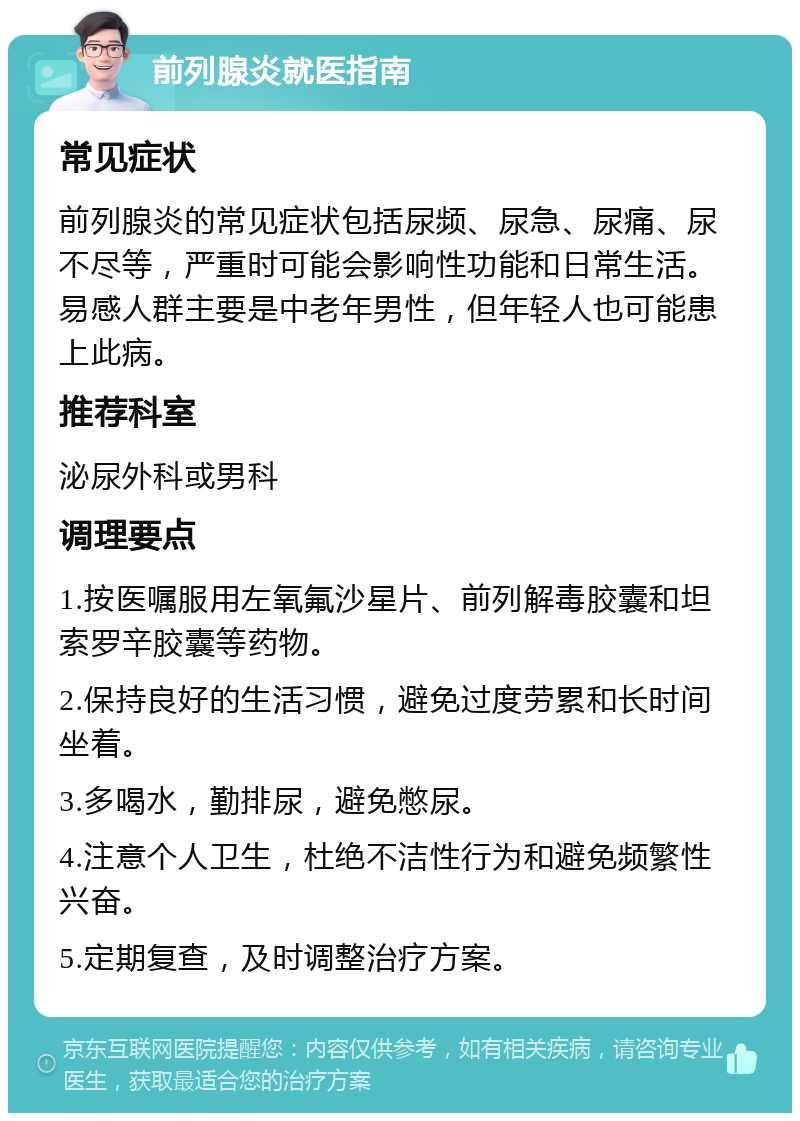 前列腺炎就医指南 常见症状 前列腺炎的常见症状包括尿频、尿急、尿痛、尿不尽等，严重时可能会影响性功能和日常生活。易感人群主要是中老年男性，但年轻人也可能患上此病。 推荐科室 泌尿外科或男科 调理要点 1.按医嘱服用左氧氟沙星片、前列解毒胶囊和坦索罗辛胶囊等药物。 2.保持良好的生活习惯，避免过度劳累和长时间坐着。 3.多喝水，勤排尿，避免憋尿。 4.注意个人卫生，杜绝不洁性行为和避免频繁性兴奋。 5.定期复查，及时调整治疗方案。