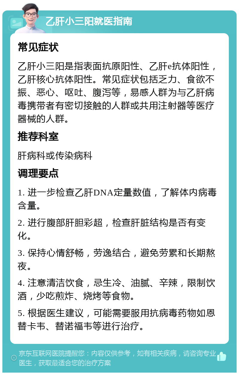 乙肝小三阳就医指南 常见症状 乙肝小三阳是指表面抗原阳性、乙肝e抗体阳性，乙肝核心抗体阳性。常见症状包括乏力、食欲不振、恶心、呕吐、腹泻等，易感人群为与乙肝病毒携带者有密切接触的人群或共用注射器等医疗器械的人群。 推荐科室 肝病科或传染病科 调理要点 1. 进一步检查乙肝DNA定量数值，了解体内病毒含量。 2. 进行腹部肝胆彩超，检查肝脏结构是否有变化。 3. 保持心情舒畅，劳逸结合，避免劳累和长期熬夜。 4. 注意清洁饮食，忌生冷、油腻、辛辣，限制饮酒，少吃煎炸、烧烤等食物。 5. 根据医生建议，可能需要服用抗病毒药物如恩替卡韦、替诺福韦等进行治疗。