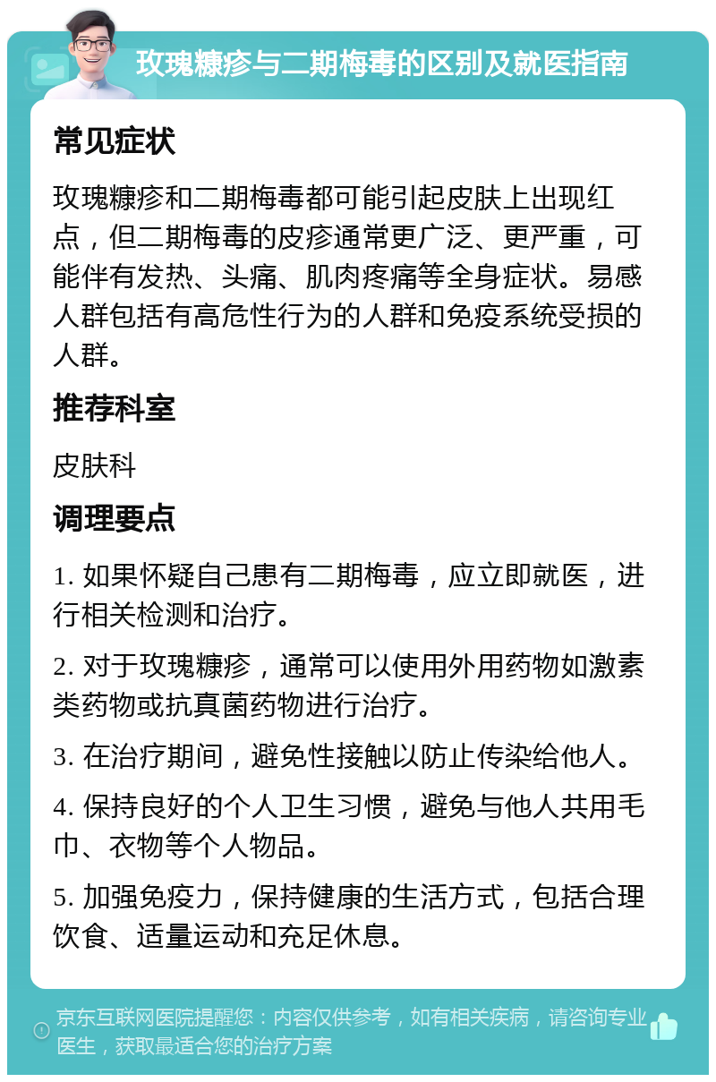 玫瑰糠疹与二期梅毒的区别及就医指南 常见症状 玫瑰糠疹和二期梅毒都可能引起皮肤上出现红点，但二期梅毒的皮疹通常更广泛、更严重，可能伴有发热、头痛、肌肉疼痛等全身症状。易感人群包括有高危性行为的人群和免疫系统受损的人群。 推荐科室 皮肤科 调理要点 1. 如果怀疑自己患有二期梅毒，应立即就医，进行相关检测和治疗。 2. 对于玫瑰糠疹，通常可以使用外用药物如激素类药物或抗真菌药物进行治疗。 3. 在治疗期间，避免性接触以防止传染给他人。 4. 保持良好的个人卫生习惯，避免与他人共用毛巾、衣物等个人物品。 5. 加强免疫力，保持健康的生活方式，包括合理饮食、适量运动和充足休息。