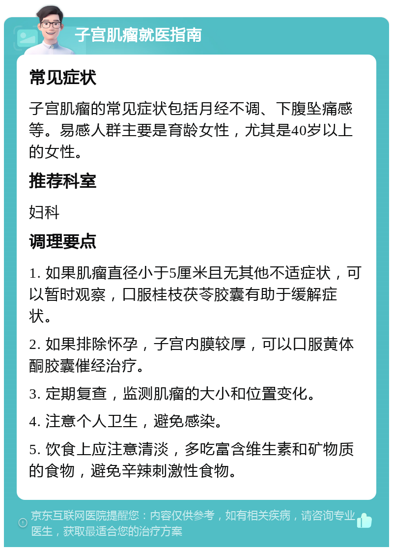 子宫肌瘤就医指南 常见症状 子宫肌瘤的常见症状包括月经不调、下腹坠痛感等。易感人群主要是育龄女性，尤其是40岁以上的女性。 推荐科室 妇科 调理要点 1. 如果肌瘤直径小于5厘米且无其他不适症状，可以暂时观察，口服桂枝茯苓胶囊有助于缓解症状。 2. 如果排除怀孕，子宫内膜较厚，可以口服黄体酮胶囊催经治疗。 3. 定期复查，监测肌瘤的大小和位置变化。 4. 注意个人卫生，避免感染。 5. 饮食上应注意清淡，多吃富含维生素和矿物质的食物，避免辛辣刺激性食物。