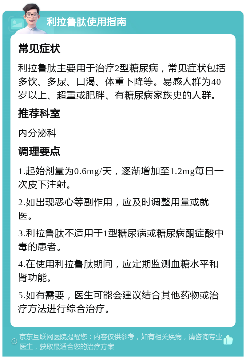 利拉鲁肽使用指南 常见症状 利拉鲁肽主要用于治疗2型糖尿病，常见症状包括多饮、多尿、口渴、体重下降等。易感人群为40岁以上、超重或肥胖、有糖尿病家族史的人群。 推荐科室 内分泌科 调理要点 1.起始剂量为0.6mg/天，逐渐增加至1.2mg每日一次皮下注射。 2.如出现恶心等副作用，应及时调整用量或就医。 3.利拉鲁肽不适用于1型糖尿病或糖尿病酮症酸中毒的患者。 4.在使用利拉鲁肽期间，应定期监测血糖水平和肾功能。 5.如有需要，医生可能会建议结合其他药物或治疗方法进行综合治疗。