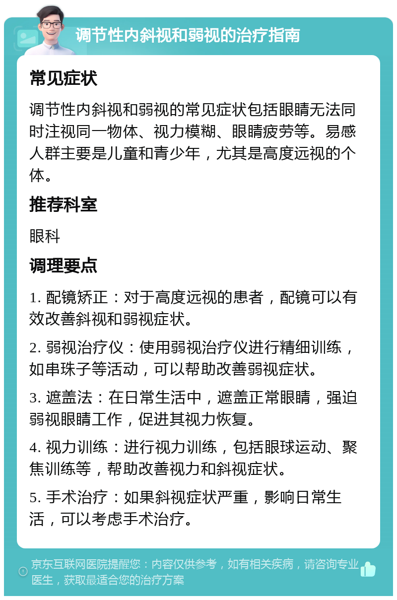 调节性内斜视和弱视的治疗指南 常见症状 调节性内斜视和弱视的常见症状包括眼睛无法同时注视同一物体、视力模糊、眼睛疲劳等。易感人群主要是儿童和青少年，尤其是高度远视的个体。 推荐科室 眼科 调理要点 1. 配镜矫正：对于高度远视的患者，配镜可以有效改善斜视和弱视症状。 2. 弱视治疗仪：使用弱视治疗仪进行精细训练，如串珠子等活动，可以帮助改善弱视症状。 3. 遮盖法：在日常生活中，遮盖正常眼睛，强迫弱视眼睛工作，促进其视力恢复。 4. 视力训练：进行视力训练，包括眼球运动、聚焦训练等，帮助改善视力和斜视症状。 5. 手术治疗：如果斜视症状严重，影响日常生活，可以考虑手术治疗。