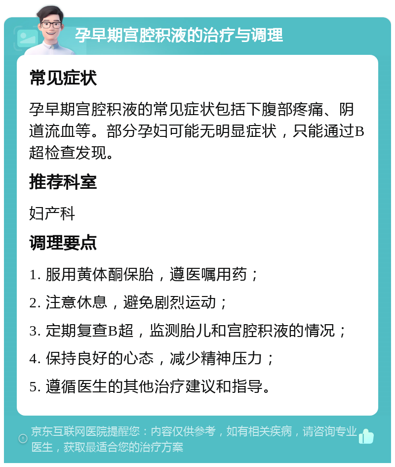 孕早期宫腔积液的治疗与调理 常见症状 孕早期宫腔积液的常见症状包括下腹部疼痛、阴道流血等。部分孕妇可能无明显症状，只能通过B超检查发现。 推荐科室 妇产科 调理要点 1. 服用黄体酮保胎，遵医嘱用药； 2. 注意休息，避免剧烈运动； 3. 定期复查B超，监测胎儿和宫腔积液的情况； 4. 保持良好的心态，减少精神压力； 5. 遵循医生的其他治疗建议和指导。