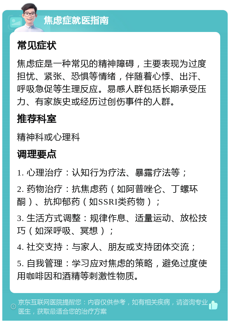 焦虑症就医指南 常见症状 焦虑症是一种常见的精神障碍，主要表现为过度担忧、紧张、恐惧等情绪，伴随着心悸、出汗、呼吸急促等生理反应。易感人群包括长期承受压力、有家族史或经历过创伤事件的人群。 推荐科室 精神科或心理科 调理要点 1. 心理治疗：认知行为疗法、暴露疗法等； 2. 药物治疗：抗焦虑药（如阿普唑仑、丁螺环酮）、抗抑郁药（如SSRI类药物）； 3. 生活方式调整：规律作息、适量运动、放松技巧（如深呼吸、冥想）； 4. 社交支持：与家人、朋友或支持团体交流； 5. 自我管理：学习应对焦虑的策略，避免过度使用咖啡因和酒精等刺激性物质。