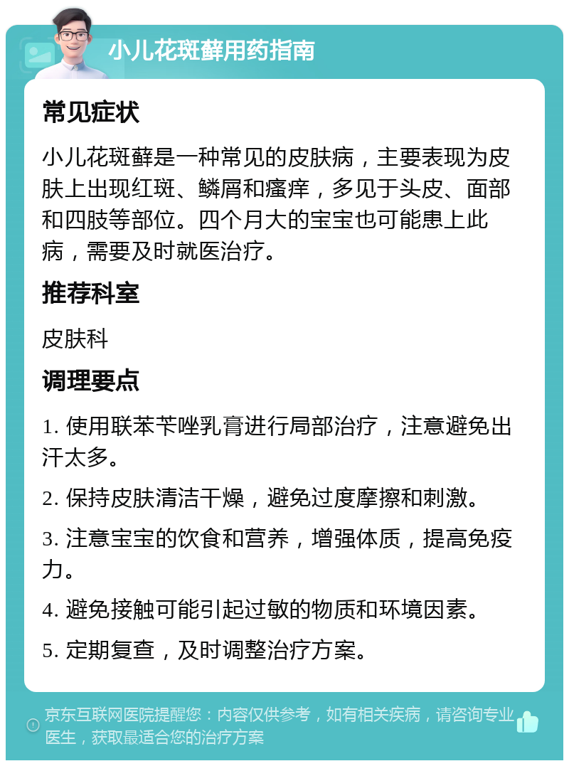 小儿花斑藓用药指南 常见症状 小儿花斑藓是一种常见的皮肤病，主要表现为皮肤上出现红斑、鳞屑和瘙痒，多见于头皮、面部和四肢等部位。四个月大的宝宝也可能患上此病，需要及时就医治疗。 推荐科室 皮肤科 调理要点 1. 使用联苯苄唑乳膏进行局部治疗，注意避免出汗太多。 2. 保持皮肤清洁干燥，避免过度摩擦和刺激。 3. 注意宝宝的饮食和营养，增强体质，提高免疫力。 4. 避免接触可能引起过敏的物质和环境因素。 5. 定期复查，及时调整治疗方案。