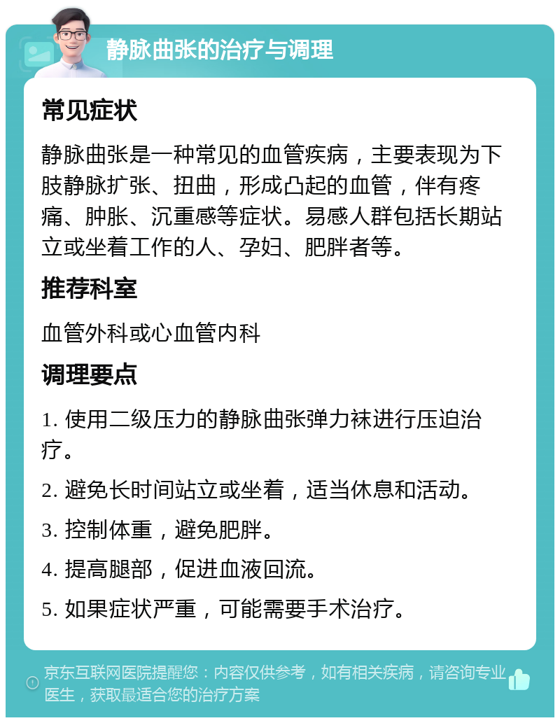 静脉曲张的治疗与调理 常见症状 静脉曲张是一种常见的血管疾病，主要表现为下肢静脉扩张、扭曲，形成凸起的血管，伴有疼痛、肿胀、沉重感等症状。易感人群包括长期站立或坐着工作的人、孕妇、肥胖者等。 推荐科室 血管外科或心血管内科 调理要点 1. 使用二级压力的静脉曲张弹力袜进行压迫治疗。 2. 避免长时间站立或坐着，适当休息和活动。 3. 控制体重，避免肥胖。 4. 提高腿部，促进血液回流。 5. 如果症状严重，可能需要手术治疗。