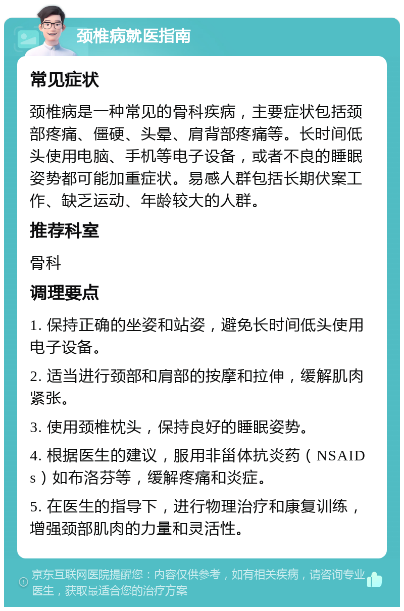 颈椎病就医指南 常见症状 颈椎病是一种常见的骨科疾病，主要症状包括颈部疼痛、僵硬、头晕、肩背部疼痛等。长时间低头使用电脑、手机等电子设备，或者不良的睡眠姿势都可能加重症状。易感人群包括长期伏案工作、缺乏运动、年龄较大的人群。 推荐科室 骨科 调理要点 1. 保持正确的坐姿和站姿，避免长时间低头使用电子设备。 2. 适当进行颈部和肩部的按摩和拉伸，缓解肌肉紧张。 3. 使用颈椎枕头，保持良好的睡眠姿势。 4. 根据医生的建议，服用非甾体抗炎药（NSAIDs）如布洛芬等，缓解疼痛和炎症。 5. 在医生的指导下，进行物理治疗和康复训练，增强颈部肌肉的力量和灵活性。