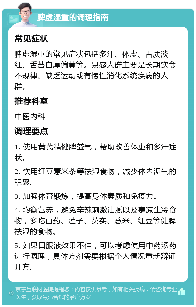 脾虚湿重的调理指南 常见症状 脾虚湿重的常见症状包括多汗、体虚、舌质淡红、舌苔白厚偏黄等。易感人群主要是长期饮食不规律、缺乏运动或有慢性消化系统疾病的人群。 推荐科室 中医内科 调理要点 1. 使用黄芪精健脾益气，帮助改善体虚和多汗症状。 2. 饮用红豆薏米茶等祛湿食物，减少体内湿气的积聚。 3. 加强体育锻炼，提高身体素质和免疫力。 4. 均衡营养，避免辛辣刺激油腻以及寒凉生冷食物，多吃山药、莲子、芡实、薏米、红豆等健脾祛湿的食物。 5. 如果口服液效果不佳，可以考虑使用中药汤药进行调理，具体方剂需要根据个人情况重新辩证开方。