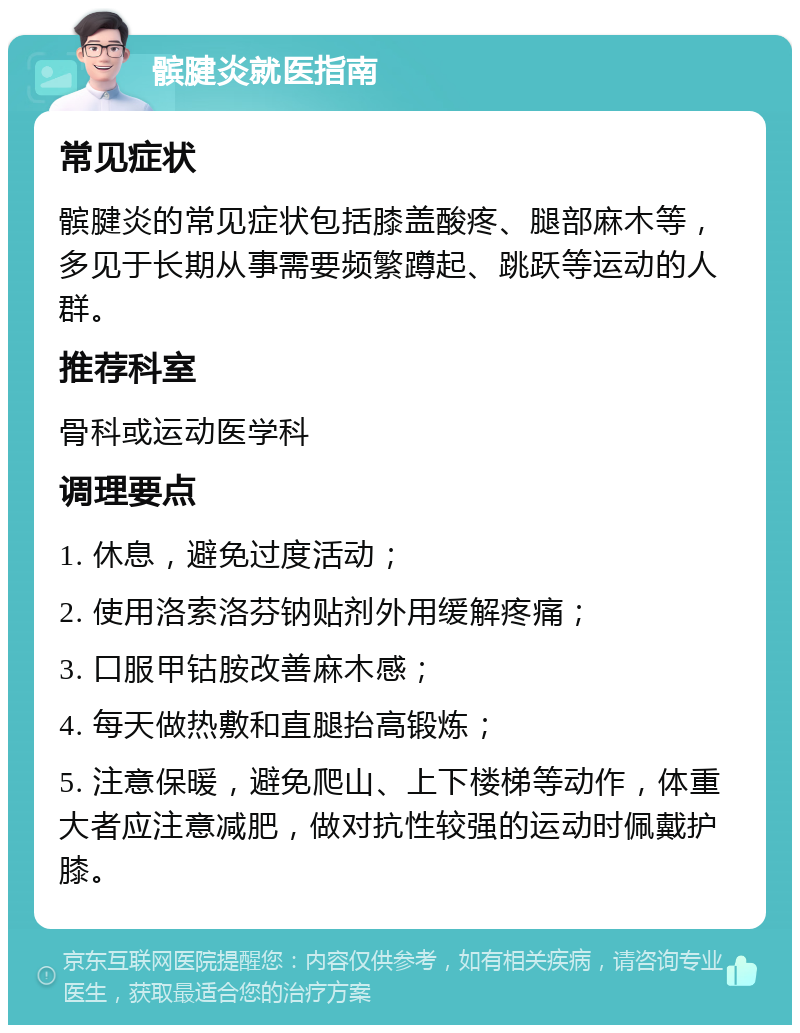 髌腱炎就医指南 常见症状 髌腱炎的常见症状包括膝盖酸疼、腿部麻木等，多见于长期从事需要频繁蹲起、跳跃等运动的人群。 推荐科室 骨科或运动医学科 调理要点 1. 休息，避免过度活动； 2. 使用洛索洛芬钠贴剂外用缓解疼痛； 3. 口服甲钴胺改善麻木感； 4. 每天做热敷和直腿抬高锻炼； 5. 注意保暖，避免爬山、上下楼梯等动作，体重大者应注意减肥，做对抗性较强的运动时佩戴护膝。