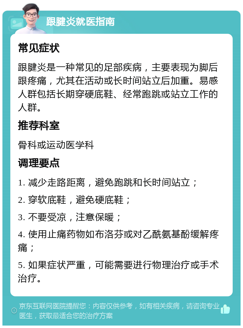 跟腱炎就医指南 常见症状 跟腱炎是一种常见的足部疾病，主要表现为脚后跟疼痛，尤其在活动或长时间站立后加重。易感人群包括长期穿硬底鞋、经常跑跳或站立工作的人群。 推荐科室 骨科或运动医学科 调理要点 1. 减少走路距离，避免跑跳和长时间站立； 2. 穿软底鞋，避免硬底鞋； 3. 不要受凉，注意保暖； 4. 使用止痛药物如布洛芬或对乙酰氨基酚缓解疼痛； 5. 如果症状严重，可能需要进行物理治疗或手术治疗。