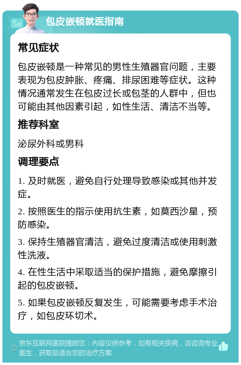 包皮嵌顿就医指南 常见症状 包皮嵌顿是一种常见的男性生殖器官问题，主要表现为包皮肿胀、疼痛、排尿困难等症状。这种情况通常发生在包皮过长或包茎的人群中，但也可能由其他因素引起，如性生活、清洁不当等。 推荐科室 泌尿外科或男科 调理要点 1. 及时就医，避免自行处理导致感染或其他并发症。 2. 按照医生的指示使用抗生素，如莫西沙星，预防感染。 3. 保持生殖器官清洁，避免过度清洁或使用刺激性洗液。 4. 在性生活中采取适当的保护措施，避免摩擦引起的包皮嵌顿。 5. 如果包皮嵌顿反复发生，可能需要考虑手术治疗，如包皮环切术。