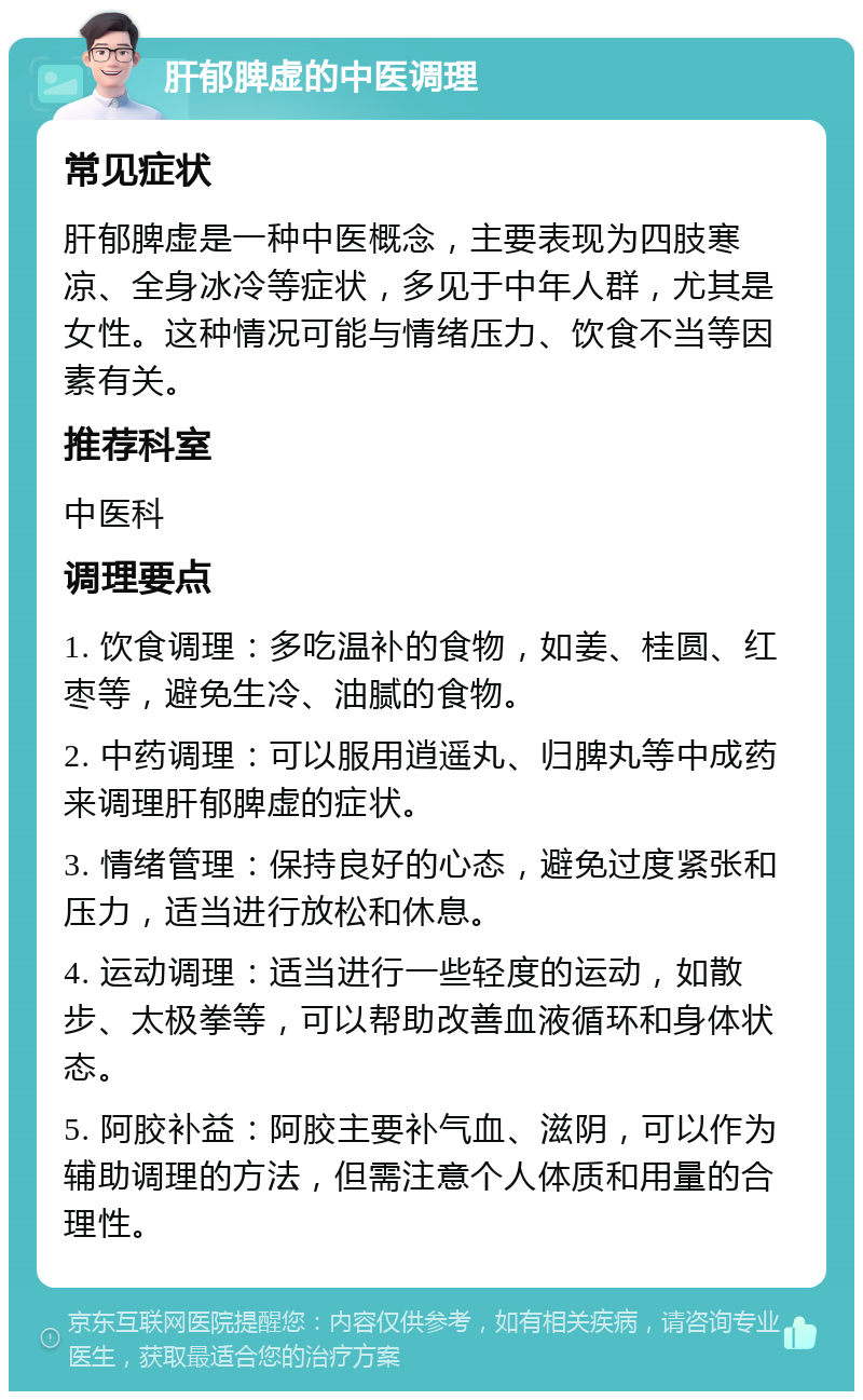 肝郁脾虚的中医调理 常见症状 肝郁脾虚是一种中医概念，主要表现为四肢寒凉、全身冰冷等症状，多见于中年人群，尤其是女性。这种情况可能与情绪压力、饮食不当等因素有关。 推荐科室 中医科 调理要点 1. 饮食调理：多吃温补的食物，如姜、桂圆、红枣等，避免生冷、油腻的食物。 2. 中药调理：可以服用逍遥丸、归脾丸等中成药来调理肝郁脾虚的症状。 3. 情绪管理：保持良好的心态，避免过度紧张和压力，适当进行放松和休息。 4. 运动调理：适当进行一些轻度的运动，如散步、太极拳等，可以帮助改善血液循环和身体状态。 5. 阿胶补益：阿胶主要补气血、滋阴，可以作为辅助调理的方法，但需注意个人体质和用量的合理性。