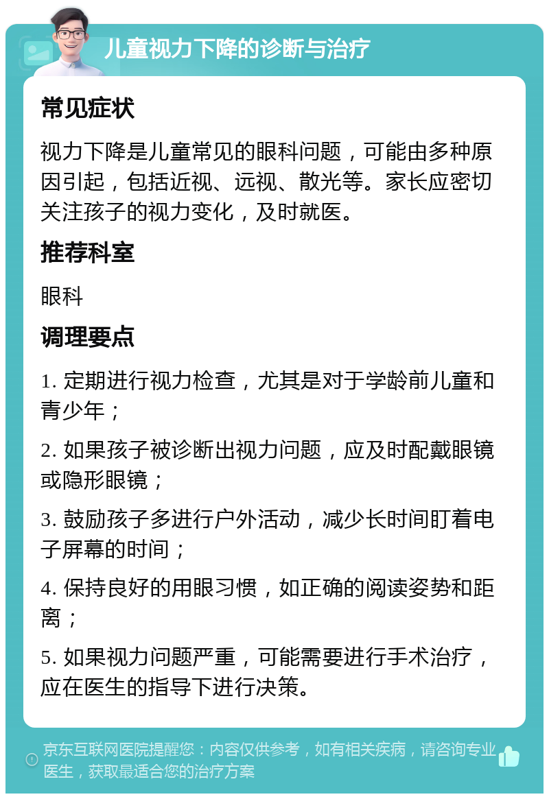 儿童视力下降的诊断与治疗 常见症状 视力下降是儿童常见的眼科问题，可能由多种原因引起，包括近视、远视、散光等。家长应密切关注孩子的视力变化，及时就医。 推荐科室 眼科 调理要点 1. 定期进行视力检查，尤其是对于学龄前儿童和青少年； 2. 如果孩子被诊断出视力问题，应及时配戴眼镜或隐形眼镜； 3. 鼓励孩子多进行户外活动，减少长时间盯着电子屏幕的时间； 4. 保持良好的用眼习惯，如正确的阅读姿势和距离； 5. 如果视力问题严重，可能需要进行手术治疗，应在医生的指导下进行决策。