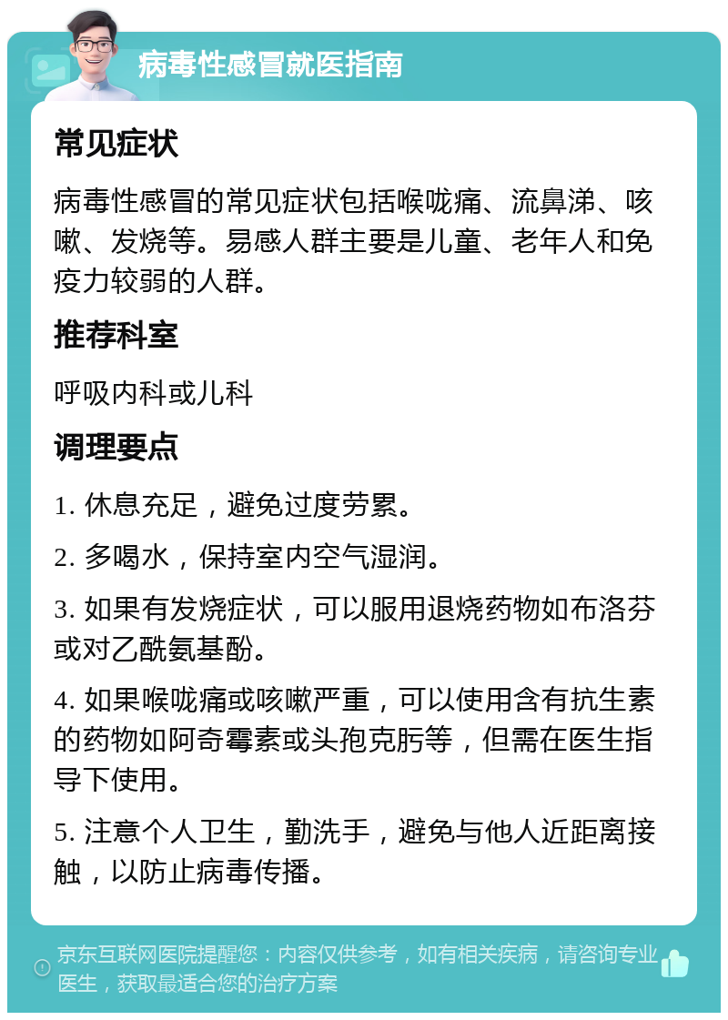 病毒性感冒就医指南 常见症状 病毒性感冒的常见症状包括喉咙痛、流鼻涕、咳嗽、发烧等。易感人群主要是儿童、老年人和免疫力较弱的人群。 推荐科室 呼吸内科或儿科 调理要点 1. 休息充足，避免过度劳累。 2. 多喝水，保持室内空气湿润。 3. 如果有发烧症状，可以服用退烧药物如布洛芬或对乙酰氨基酚。 4. 如果喉咙痛或咳嗽严重，可以使用含有抗生素的药物如阿奇霉素或头孢克肟等，但需在医生指导下使用。 5. 注意个人卫生，勤洗手，避免与他人近距离接触，以防止病毒传播。