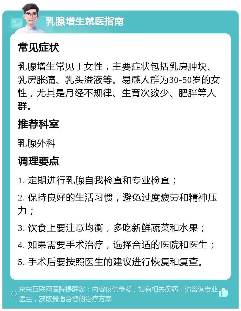 乳腺增生就医指南 常见症状 乳腺增生常见于女性，主要症状包括乳房肿块、乳房胀痛、乳头溢液等。易感人群为30-50岁的女性，尤其是月经不规律、生育次数少、肥胖等人群。 推荐科室 乳腺外科 调理要点 1. 定期进行乳腺自我检查和专业检查； 2. 保持良好的生活习惯，避免过度疲劳和精神压力； 3. 饮食上要注意均衡，多吃新鲜蔬菜和水果； 4. 如果需要手术治疗，选择合适的医院和医生； 5. 手术后要按照医生的建议进行恢复和复查。