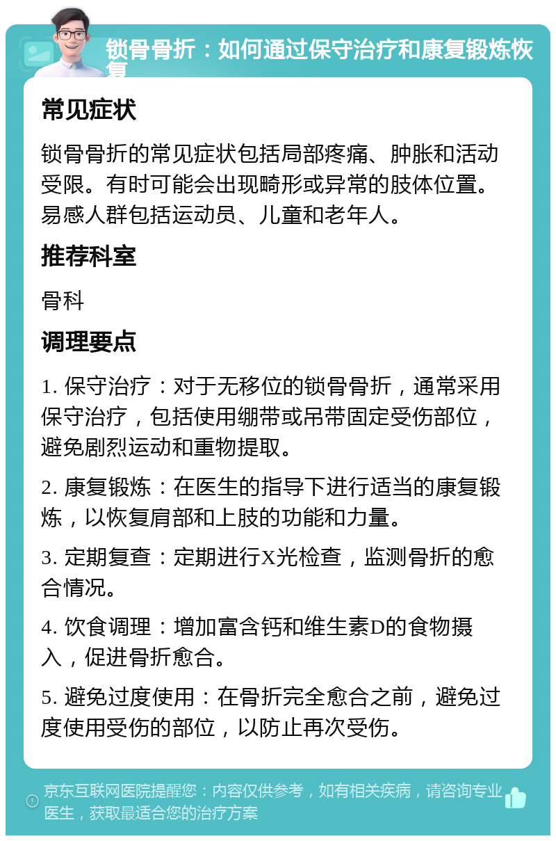 锁骨骨折：如何通过保守治疗和康复锻炼恢复 常见症状 锁骨骨折的常见症状包括局部疼痛、肿胀和活动受限。有时可能会出现畸形或异常的肢体位置。易感人群包括运动员、儿童和老年人。 推荐科室 骨科 调理要点 1. 保守治疗：对于无移位的锁骨骨折，通常采用保守治疗，包括使用绷带或吊带固定受伤部位，避免剧烈运动和重物提取。 2. 康复锻炼：在医生的指导下进行适当的康复锻炼，以恢复肩部和上肢的功能和力量。 3. 定期复查：定期进行X光检查，监测骨折的愈合情况。 4. 饮食调理：增加富含钙和维生素D的食物摄入，促进骨折愈合。 5. 避免过度使用：在骨折完全愈合之前，避免过度使用受伤的部位，以防止再次受伤。