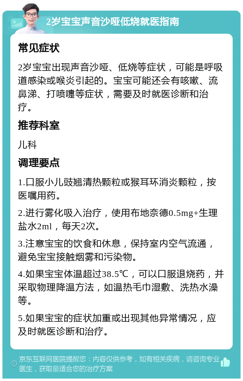 2岁宝宝声音沙哑低烧就医指南 常见症状 2岁宝宝出现声音沙哑、低烧等症状，可能是呼吸道感染或喉炎引起的。宝宝可能还会有咳嗽、流鼻涕、打喷嚏等症状，需要及时就医诊断和治疗。 推荐科室 儿科 调理要点 1.口服小儿豉翘清热颗粒或猴耳环消炎颗粒，按医嘱用药。 2.进行雾化吸入治疗，使用布地奈德0.5mg+生理盐水2ml，每天2次。 3.注意宝宝的饮食和休息，保持室内空气流通，避免宝宝接触烟雾和污染物。 4.如果宝宝体温超过38.5℃，可以口服退烧药，并采取物理降温方法，如温热毛巾湿敷、洗热水澡等。 5.如果宝宝的症状加重或出现其他异常情况，应及时就医诊断和治疗。