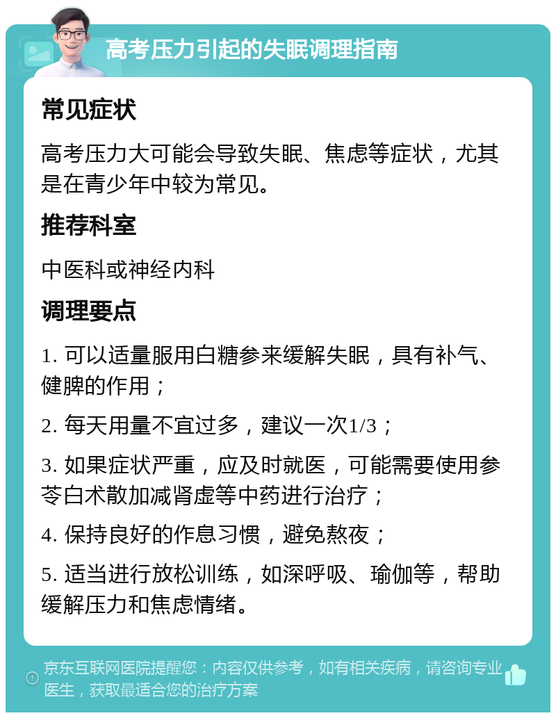 高考压力引起的失眠调理指南 常见症状 高考压力大可能会导致失眠、焦虑等症状，尤其是在青少年中较为常见。 推荐科室 中医科或神经内科 调理要点 1. 可以适量服用白糖参来缓解失眠，具有补气、健脾的作用； 2. 每天用量不宜过多，建议一次1/3； 3. 如果症状严重，应及时就医，可能需要使用参苓白术散加减肾虚等中药进行治疗； 4. 保持良好的作息习惯，避免熬夜； 5. 适当进行放松训练，如深呼吸、瑜伽等，帮助缓解压力和焦虑情绪。