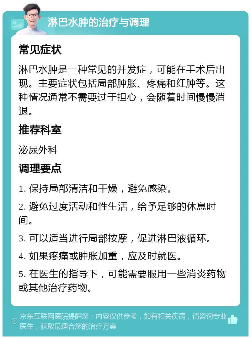 淋巴水肿的治疗与调理 常见症状 淋巴水肿是一种常见的并发症，可能在手术后出现。主要症状包括局部肿胀、疼痛和红肿等。这种情况通常不需要过于担心，会随着时间慢慢消退。 推荐科室 泌尿外科 调理要点 1. 保持局部清洁和干燥，避免感染。 2. 避免过度活动和性生活，给予足够的休息时间。 3. 可以适当进行局部按摩，促进淋巴液循环。 4. 如果疼痛或肿胀加重，应及时就医。 5. 在医生的指导下，可能需要服用一些消炎药物或其他治疗药物。